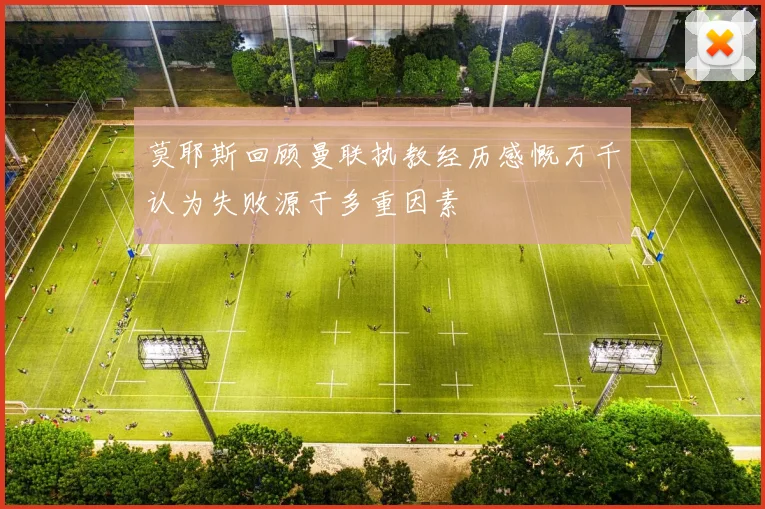 莫耶斯回顾曼联执教经历感慨万千认为失败源于多重因素