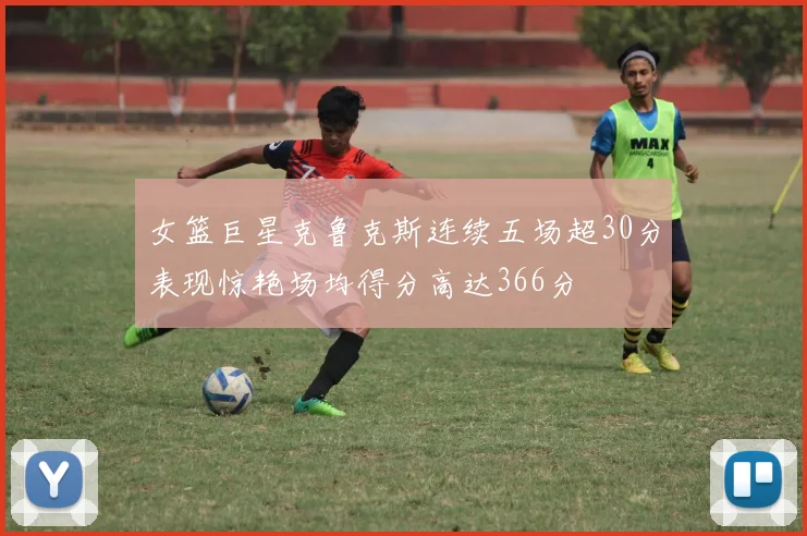 女篮巨星克鲁克斯连续五场超30分表现惊艳场均得分高达366分