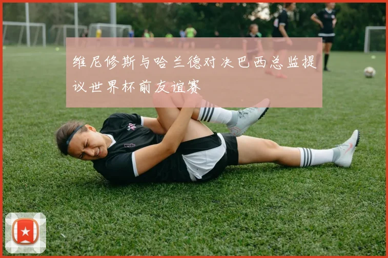 维尼修斯与哈兰德对决巴西总监提议世界杯前友谊赛