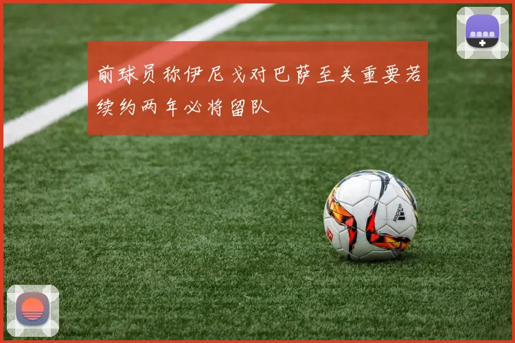 前球员称伊尼戈对巴萨至关重要若续约两年必将留队