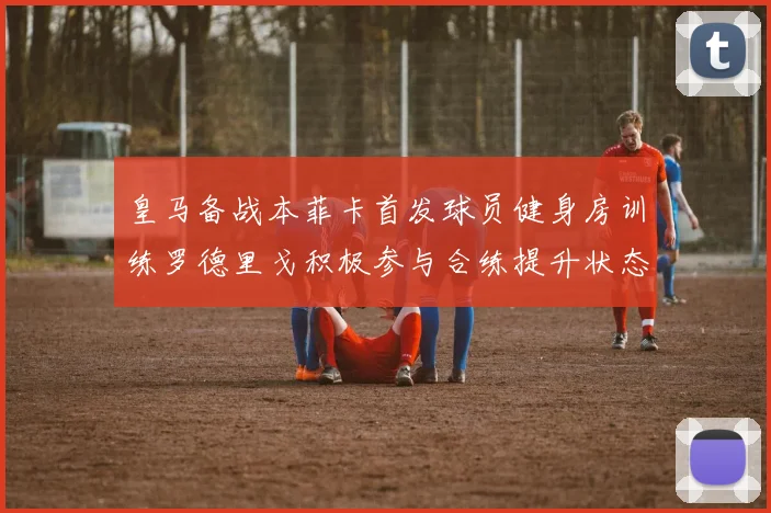 皇马备战本菲卡首发球员健身房训练罗德里戈积极参与合练提升状态