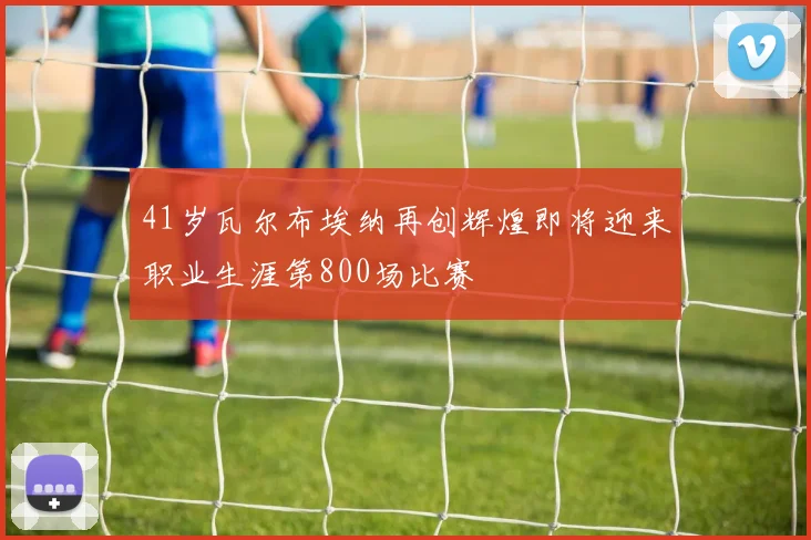 41岁瓦尔布埃纳再创辉煌即将迎来职业生涯第800场比赛