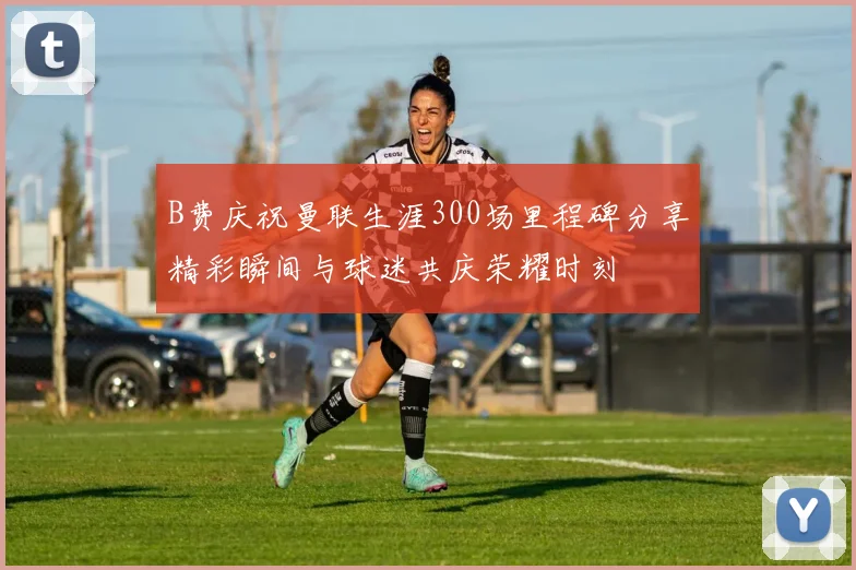 B费庆祝曼联生涯300场里程碑分享精彩瞬间与球迷共庆荣耀时刻