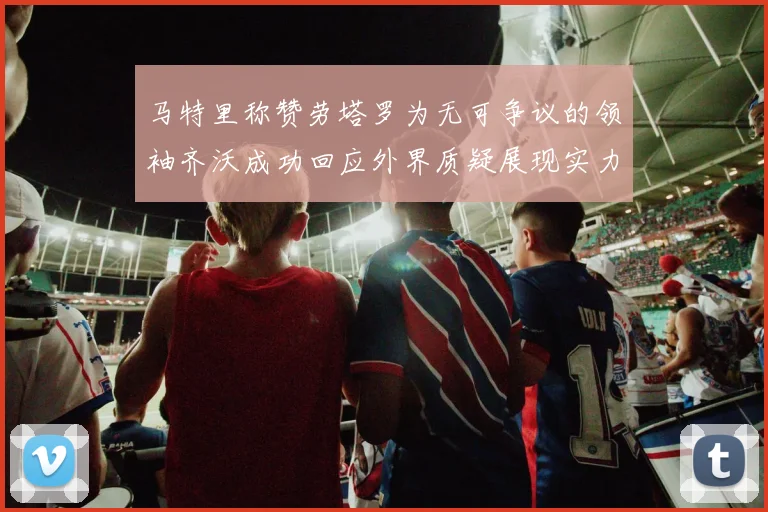 马特里称赞劳塔罗为无可争议的领袖齐沃成功回应外界质疑展现实力