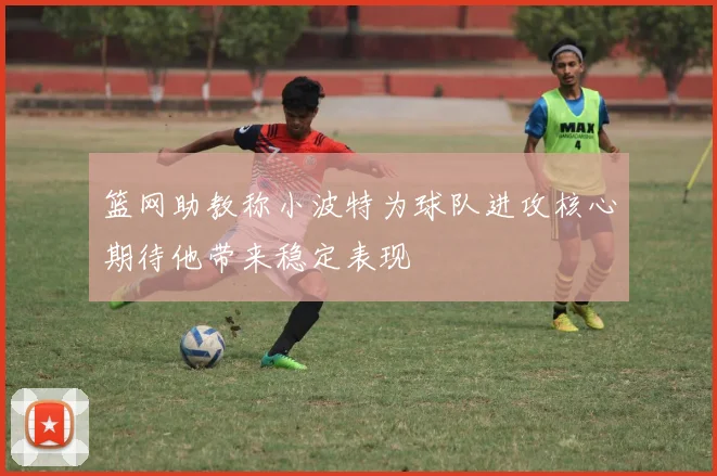 篮网助教称小波特为球队进攻核心期待他带来稳定表现