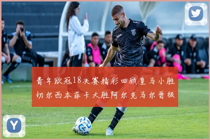 青年欧冠18决赛精彩回顾皇马小胜切尔西本菲卡大胜阿尔克马尔晋级