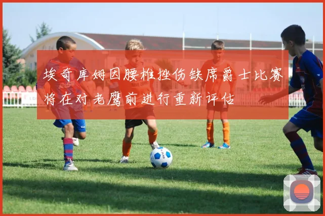 埃奇库姆因腰椎挫伤缺席爵士比赛将在对老鹰前进行重新评估