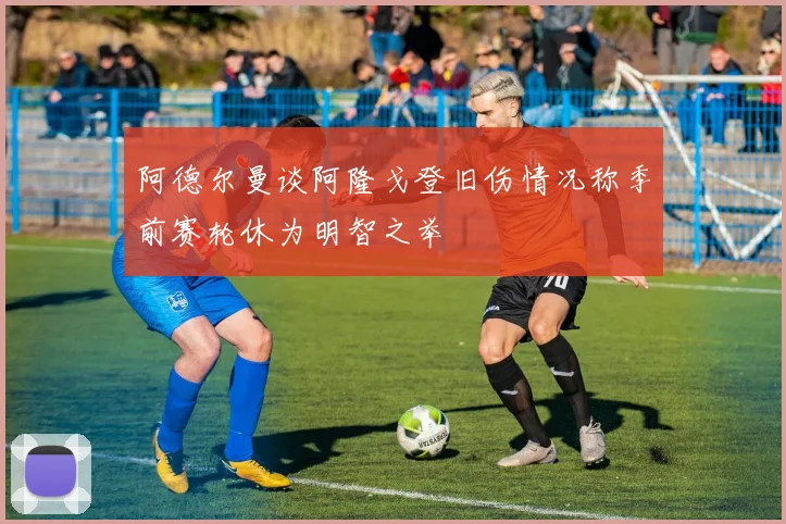 阿德尔曼谈阿隆戈登旧伤情况称季前赛轮休为明智之举