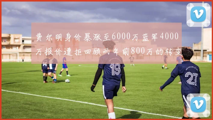费尔明身价暴涨至6000万蓝军4000万报价遭拒回顾两年前800万的转变
