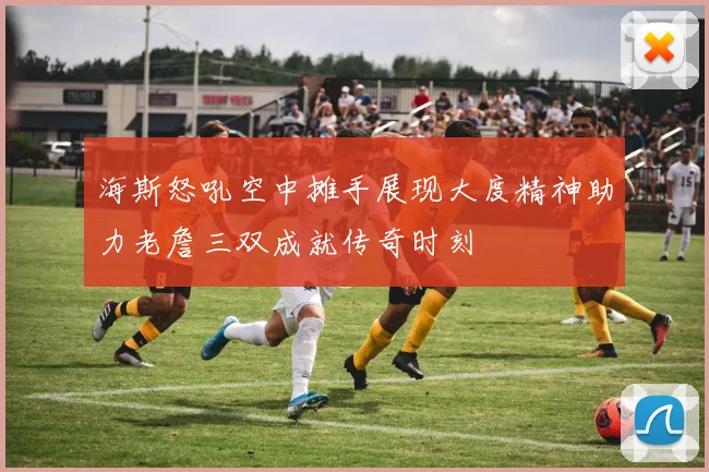 海斯怒吼空中摊手展现大度精神助力老詹三双成就传奇时刻