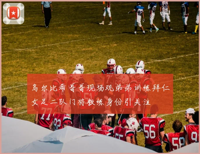 乌尔比希哥哥现场观弟弟训练拜仁女足二队门将教练身份引关注
