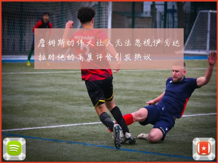 詹姆斯的伟大让人无法忽视伊戈达拉对他的高度评价引发热议
