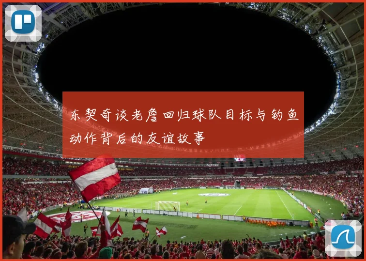 东契奇谈老詹回归球队目标与钓鱼动作背后的友谊故事
