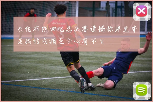 杰伦布朗回忆总决赛遗憾称库里夺走我的戒指至今心有不甘