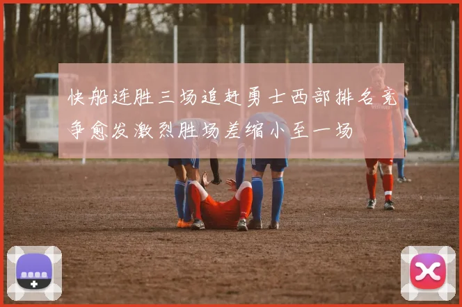 快船连胜三场追赶勇士西部排名竞争愈发激烈胜场差缩小至一场