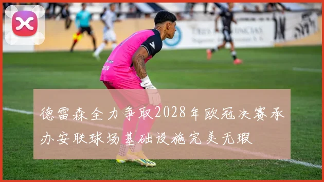 德雷森全力争取2028年欧冠决赛承办安联球场基础设施完美无瑕