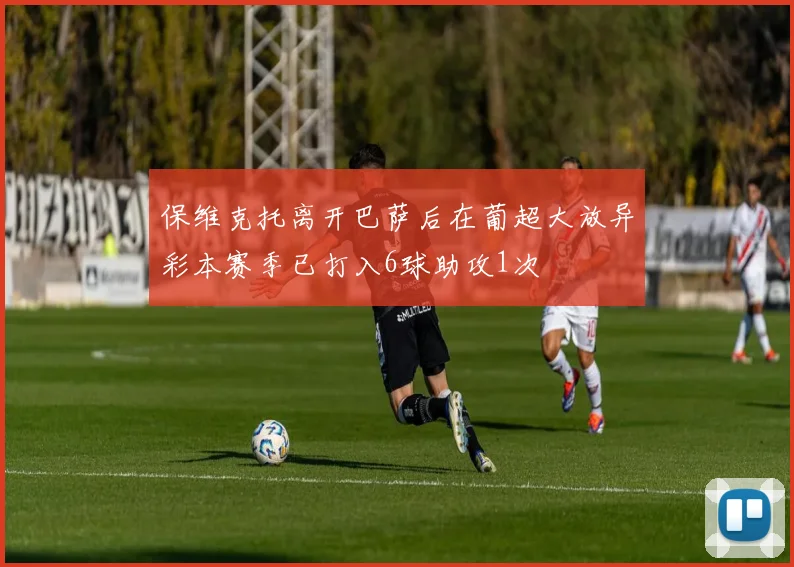 保维克托离开巴萨后在葡超大放异彩本赛季已打入6球助攻1次