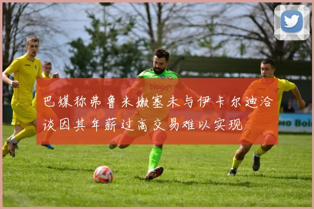 巴媒称弗鲁米嫩塞未与伊卡尔迪洽谈因其年薪过高交易难以实现