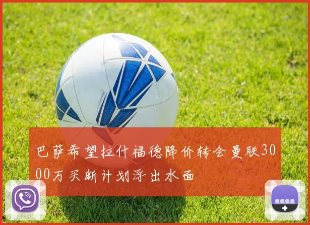 巴萨希望拉什福德降价转会曼联3000万买断计划浮出水面