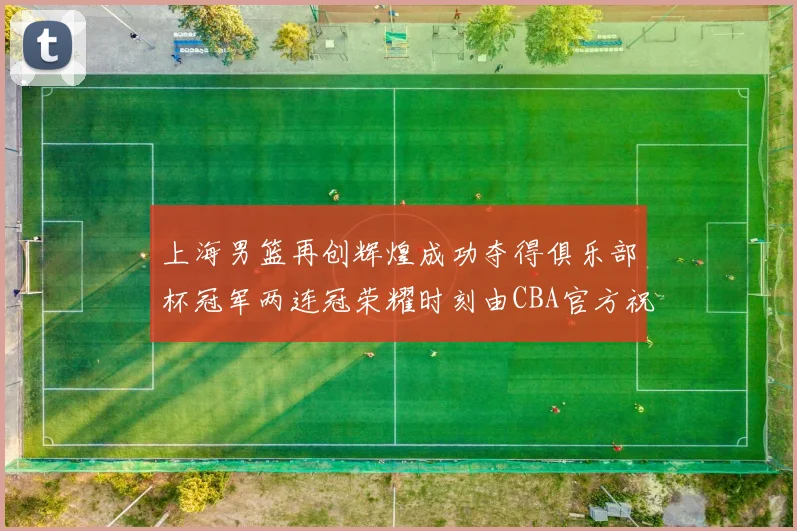 上海男篮再创辉煌成功夺得俱乐部杯冠军两连冠荣耀时刻由CBA官方祝贺