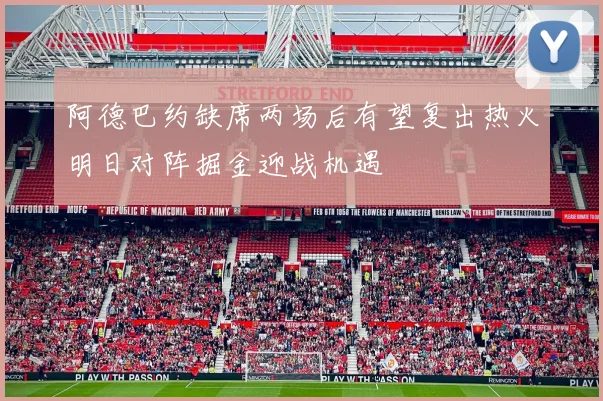 阿德巴约缺席两场后有望复出热火明日对阵掘金迎战机遇