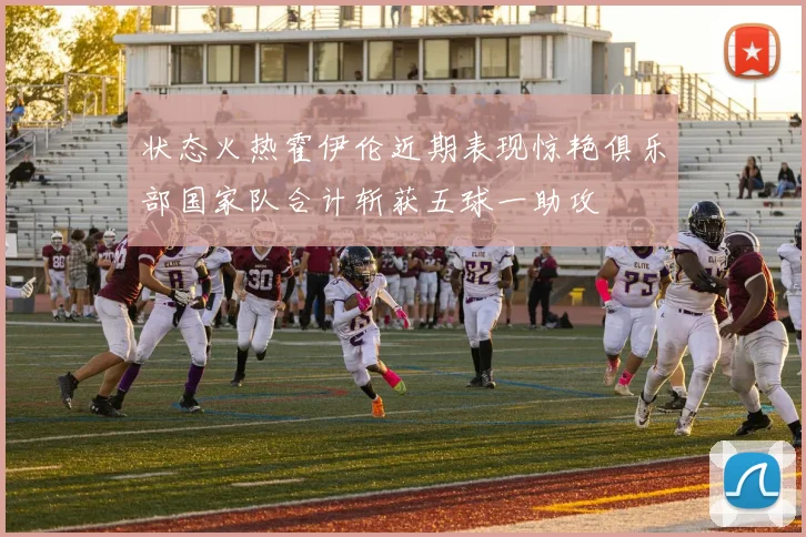 状态火热霍伊伦近期表现惊艳俱乐部国家队合计斩获五球一助攻