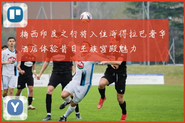 梅西印度之行将入住海得拉巴奢华酒店体验昔日王族宫殿魅力