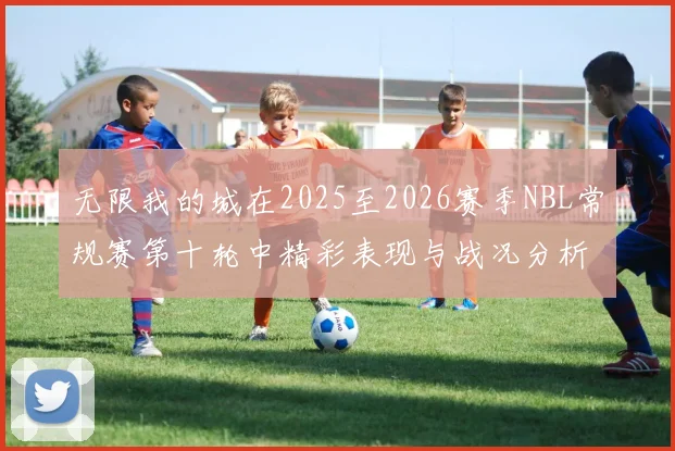 无限我的城在2025至2026赛季NBL常规赛第十轮中精彩表现与战况分析